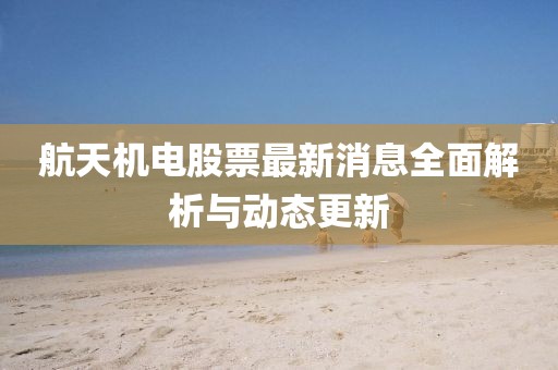 航天机电股票最新消息全面解析与动态更新
