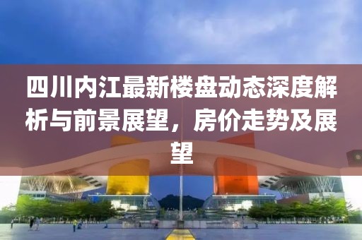 四川内江最新楼盘动态深度解析与前景展望，房价走势及展望