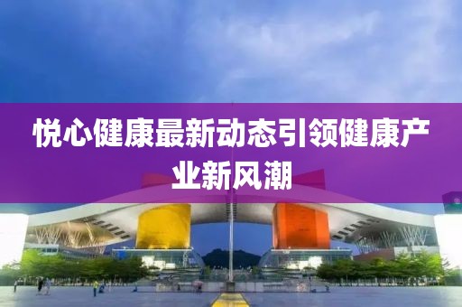 悦心健康最新动态引领健康产业新风潮