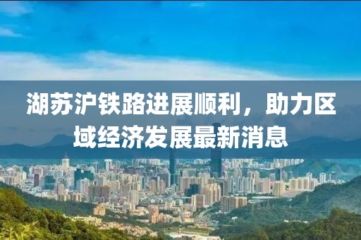 湖苏沪铁路进展顺利，助力区域经济发展最新消息