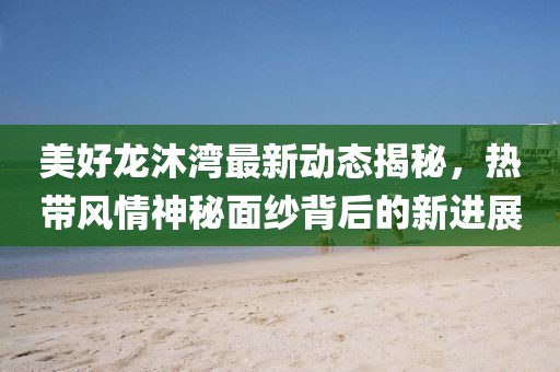 美好龙沐湾最新动态揭秘，热带风情神秘面纱背后的新进展