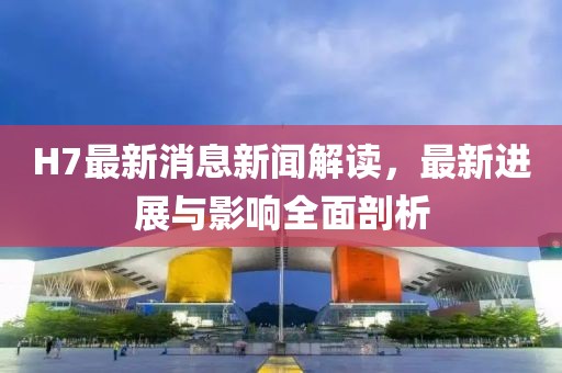 H7最新消息新闻解读，最新进展与影响全面剖析