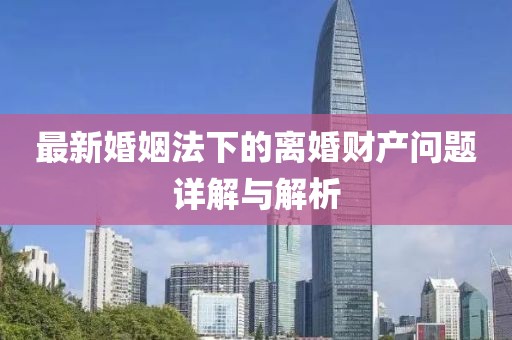 最新婚姻法下的离婚财产问题详解与解析