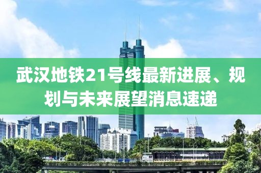 武汉地铁21号线最新进展、规划与未来展望消息速递