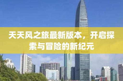 天天风之旅最新版本，开启探索与冒险的新纪元