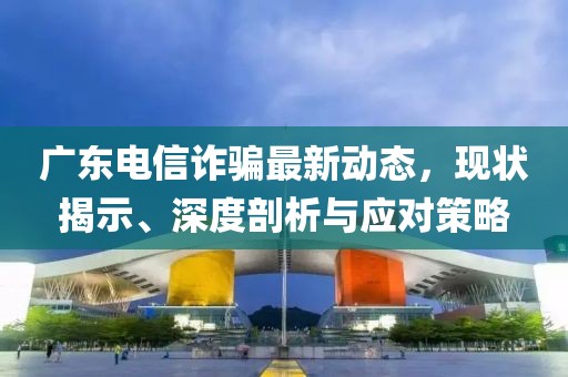 广东电信诈骗最新动态，现状揭示、深度剖析与应对策略