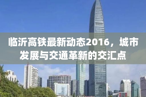 临沂高铁最新动态2016，城市发展与交通革新的交汇点