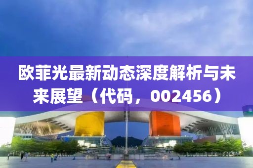 欧菲光最新动态深度解析与未来展望（代码，002456）