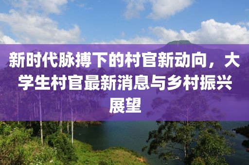 新时代脉搏下的村官新动向，大学生村官最新消息与乡村振兴展望