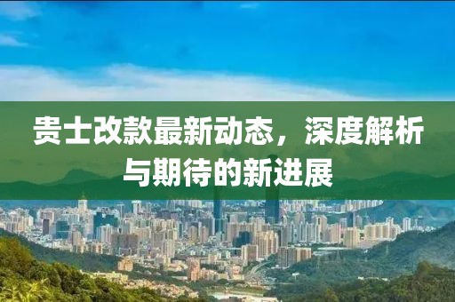 贵士改款最新动态，深度解析与期待的新进展