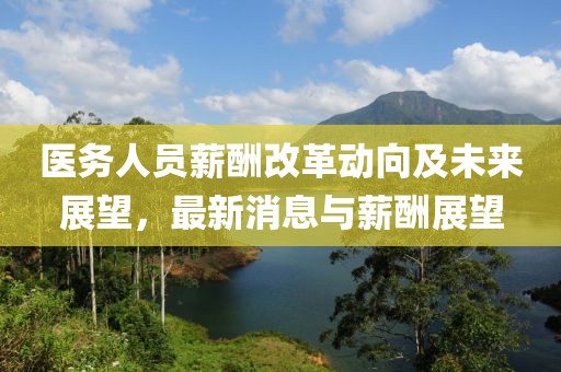 医务人员薪酬改革动向及未来展望，最新消息与薪酬展望