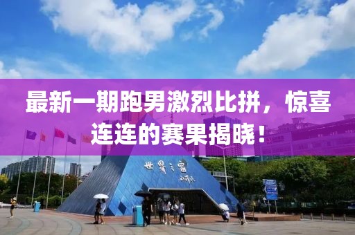 最新一期跑男激烈比拼，惊喜连连的赛果揭晓！