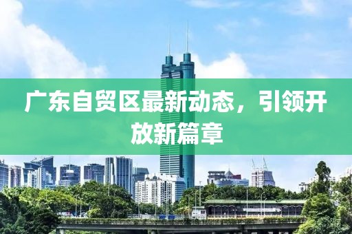 广东自贸区最新动态，引领开放新篇章