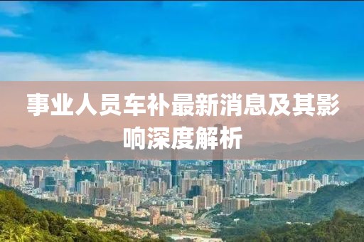 事业人员车补最新消息及其影响深度解析