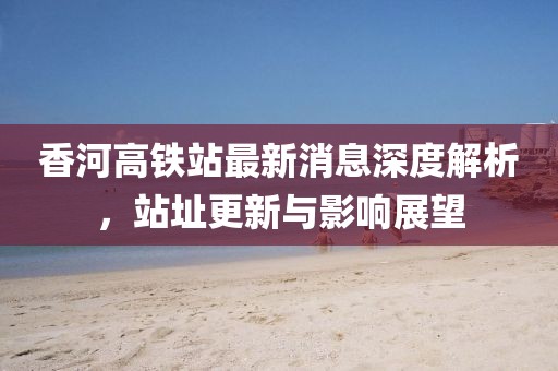 香河高铁站最新消息深度解析，站址更新与影响展望