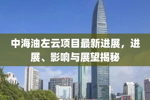 中海油左云项目最新进展，进展、影响与展望揭秘