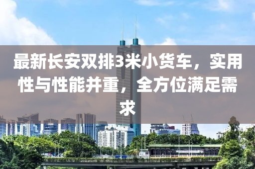 最新长安双排3米小货车，实用性与性能并重，全方位满足需求