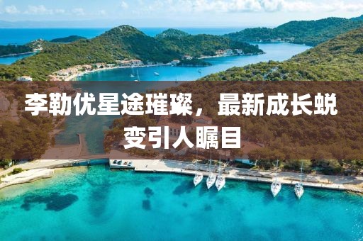 李勒优星途璀璨，最新成长蜕变引人瞩目