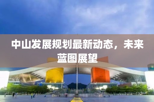 中山发展规划最新动态，未来蓝图展望