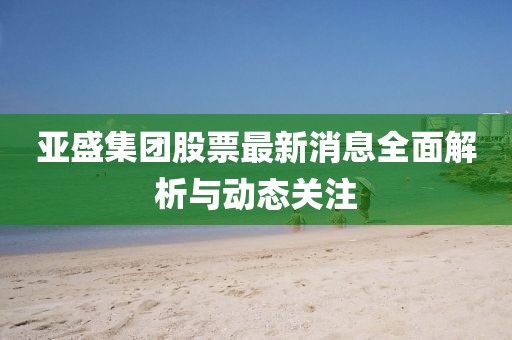 亚盛集团股票最新消息全面解析与动态关注