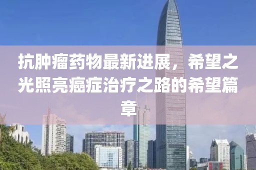 抗肿瘤药物最新进展，希望之光照亮癌症治疗之路的希望篇章