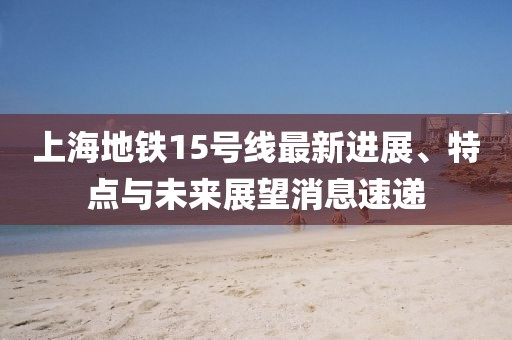 上海地铁15号线最新进展、特点与未来展望消息速递