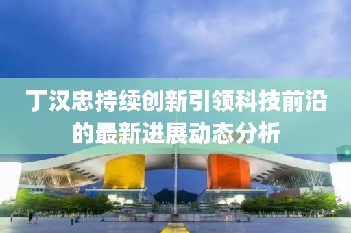 丁汉忠持续创新引领科技前沿的最新进展动态分析