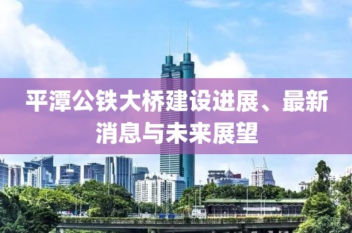 平潭公铁大桥建设进展、最新消息与未来展望