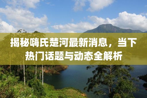 揭秘嗨氏楚河最新消息，当下热门话题与动态全解析