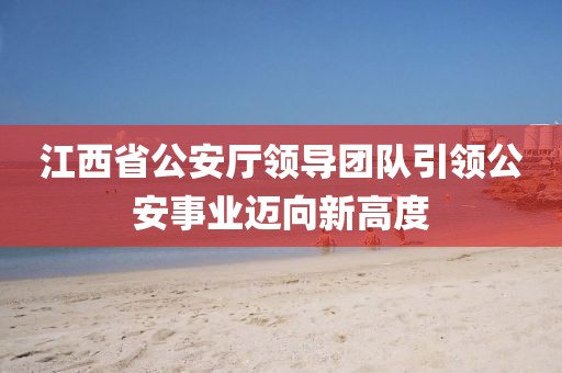 江西省公安厅领导团队引领公安事业迈向新高度