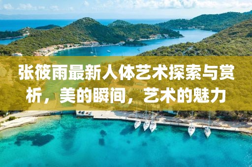 张筱雨最新人体艺术探索与赏析，美的瞬间，艺术的魅力