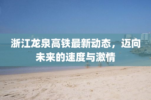浙江龙泉高铁最新动态，迈向未来的速度与激情
