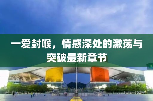 一爱封喉，情感深处的激荡与突破最新章节