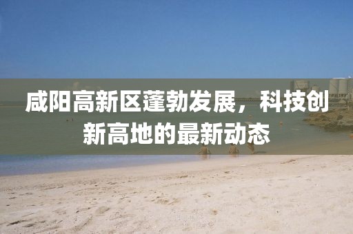 咸阳高新区蓬勃发展，科技创新高地的最新动态