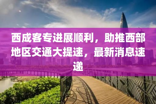 西成客专进展顺利，助推西部地区交通大提速，最新消息速递