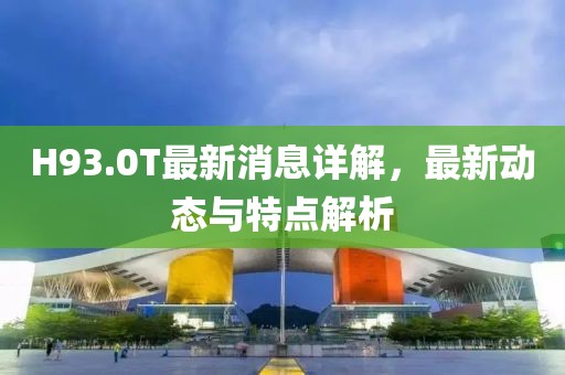 H93.0T最新消息详解，最新动态与特点解析