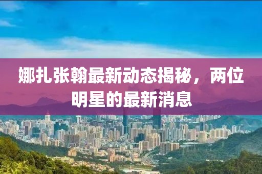 娜扎张翰最新动态揭秘，两位明星的最新消息