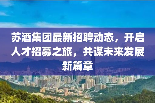 苏酒集团最新招聘动态，开启人才招募之旅，共谋未来发展新篇章