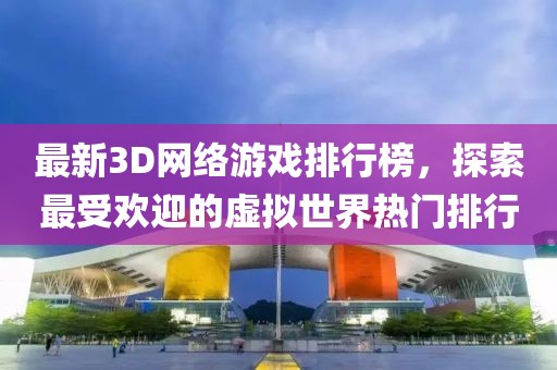 最新3D网络游戏排行榜，探索最受欢迎的虚拟世界热门排行