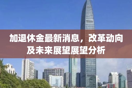 加退休金最新消息，改革动向及未来展望展望分析