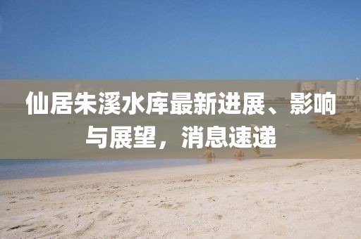 仙居朱溪水库最新进展、影响与展望，消息速递