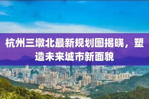 杭州三墩北最新规划图揭晓，塑造未来城市新面貌