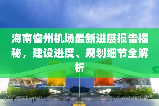 海南儋州机场最新进展报告揭秘，建设进度、规划细节全解析