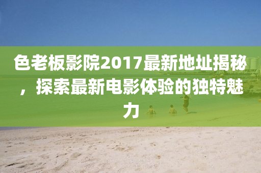 色老板影院2017最新地址揭秘，探索最新电影体验的独特魅力