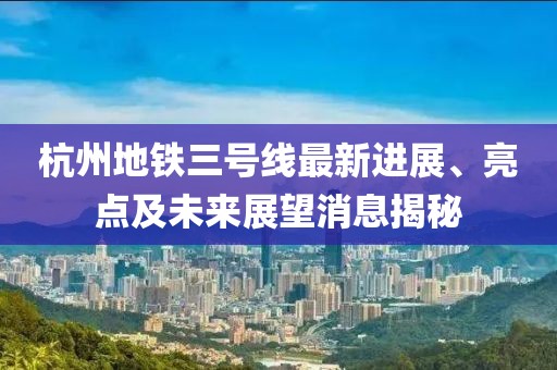 杭州地铁三号线最新进展、亮点及未来展望消息揭秘