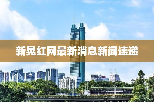 新晃红网最新消息新闻速递