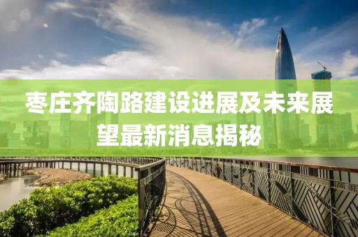 枣庄齐陶路建设进展及未来展望最新消息揭秘