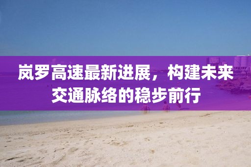 岚罗高速最新进展，构建未来交通脉络的稳步前行