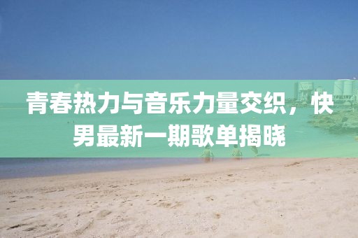 青春热力与音乐力量交织，快男最新一期歌单揭晓
