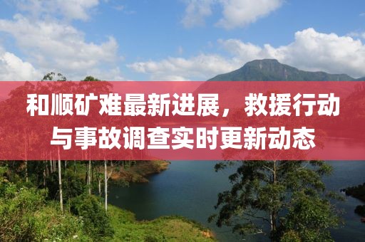 和顺矿难最新进展，救援行动与事故调查实时更新动态